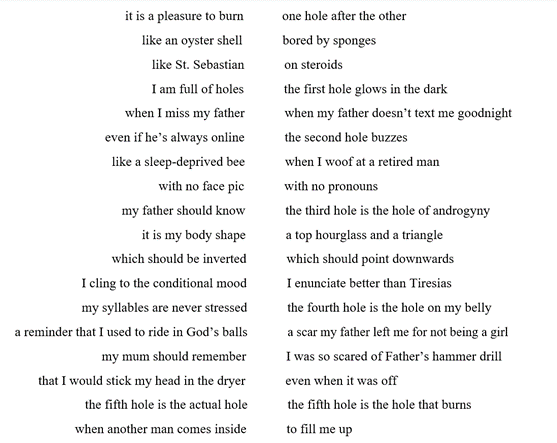                            it is a pleasure to burn	         one hole after the other
                           like an oyster shell            bored by sponges
                                          like St. Sebastian            on steroids
                                          I am full of holes            the first hole glows in the dark
                                  when I miss my father            when my father doesn’t text me goodnight
                            even if he’s always online            the second hole buzzes 
                              like a sleep-deprived bee            when I woof at a retired man
                                            with no face pic            with no pronouns
                                 my father should know            the third hole is the hole of androgyny
                                       it is my body shape            a top hourglass and a triangle 
                              which should be inverted            which should point downwards
                     I cling to the conditional mood            I enunciate better than Tiresias
                     my syllables are never stressed            the fourth hole is the hole on my belly
 a reminder that I used to ride in God’s balls            a scar my father left me for not being a girl
                           my mum should remember            I was so scared of Father’s hammer drill
        that I would stick my head in the dryer            even when it was off
                      the fifth hole is the actual hole            the fifth hole is the hole that burns 
                   when another man comes inside            to fill me up
