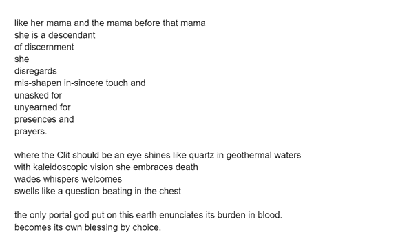 like her mama and the mama before that mama
she is a descendant 
of discernment 
she
disregards
mis-shapen in-sincere touch and
unasked for
unyearned for
presences and 
prayers.	

where the Clit should be an eye shines like quartz in geothermal waters
with kaleidoscopic vision she embraces death
wades whispers welcomes 
swells like a question beating in the chest 

the only portal god put on this earth enunciates its burden in blood. 
becomes its own blessing by choice.